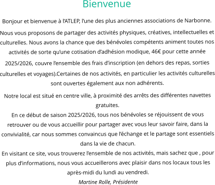 Bienvenue Bonjour et bienvenue à l’ATLEP, l’une des plus anciennes associations de Narbonne. Nous vous proposons de partager des activités physiques, créatives, intellectuelles et culturelles. Nous avons la chance que des bénévoles compétents animent toutes nos activités de sorte qu’une cotisation d’adhésion modique, 46€ pour cette année 2025/2026, couvre l’ensemble des frais d’inscription (en dehors des repas, sorties culturelles et voyages).Certaines de nos activités, en particulier les activités culturelles sont ouvertes également aux non adhérents. Notre local est situé en centre ville, à proximité des arrêts des différentes navettes gratuites. En ce début de saison 2025/2026, tous nos bénévoles se réjouissent de vous retrouver ou de vous accueillir pour partager avec vous leur savoir faire, dans la convivialité, car nous sommes convaincus que l’échange et le partage sont essentiels dans la vie de chacun. En visitant ce site, vous trouverez l’ensemble de nos activités, mais sachez que , pour plus d’informations, nous vous accueillerons avec plaisir dans nos locaux tous les après-midi du lundi au vendredi. Martine Rolle, Présidente