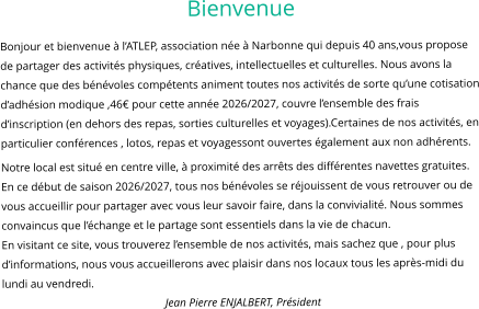 Bienvenue Bonjour et bienvenue à l’ATLEP, association née à Narbonne qui depuis 40 ans,vous propose de partager des activités physiques, créatives, intellectuelles et culturelles. Nous avons la chance que des bénévoles compétents animent toutes nos activités de sorte qu’une cotisation d’adhésion modique ,46€ pour cette année 2026/2027, couvre l’ensemble des frais d’inscription (en dehors des repas, sorties culturelles et voyages).Certaines de nos activités, en particulier conférences , lotos, repas et voyagessont ouvertes également aux non adhérents. Notre local est situé en centre ville, à proximité des arrêts des différentes navettes gratuites. En ce début de saison 2026/2027, tous nos bénévoles se réjouissent de vous retrouver ou de vous accueillir pour partager avec vous leur savoir faire, dans la convivialité. Nous sommes convaincus que l’échange et le partage sont essentiels dans la vie de chacun. En visitant ce site, vous trouverez l’ensemble de nos activités, mais sachez que , pour plus d’informations, nous vous accueillerons avec plaisir dans nos locaux tous les après-midi du lundi au vendredi. Jean Pierre ENJALBERT, Président